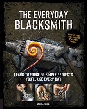 The Everyday Blacksmith : Learn to forge 55 simple projects you'll use every day, with multiple variations for styles and finishes