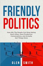 Friendly Politics: How We the People Can Stop Hating Each Other, Have Productive Conversations, and Actually Get Things Done 