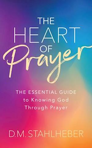 The Heart of Prayer: The Essential Guide to Knowing God Through Prayer