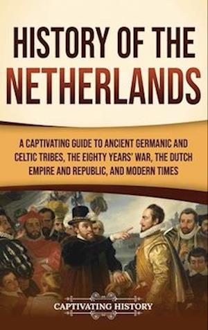 History of the Netherlands: A Captivating Guide to Ancient Germanic and Celtic Tribes, the Eighty Years' War, the Dutch Empire and Republic, and Moder