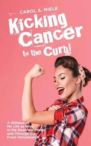 Kicking Cancer to the Curb!: A Glimpse of My Life as Seen in the Rearview Mirror and Through the Front Windshield!