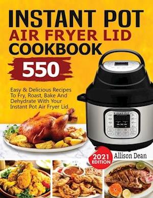 Instant Pot Air Fryer Lid Cookbook: 550 Easy & Delicious Recipes To Fry, Roast, Bake And Dehydrate With Your Instant Pot Air Fryer Lid