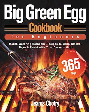 Big Green Egg Cookbook for Beginners: 365-Day Mouth Watering Barbecue Recipes to Grill, Smoke, Bake & Roast with Your Ceramic Grill