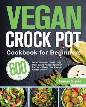 Vegan Crock Pot Cookbook for Beginners: 600-Day Ultra-Convenient, Super-Tasty Plant-Based Recipes for Smart People to Master Your Favorite Kitchen De