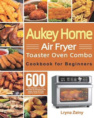 Aukey Home Air Fryer Toaster Oven Combo Cookbook for Beginners: 600-Day Effortless Air Fryer Recipes for Mastering the Aukey Home Air Fryer Toaster Ov