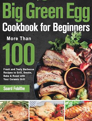 Big Green Egg Cookbook for Beginners: More Than 100 R Fresh and Tasty Barbecue Recipes to Grill, Smoke, Bake & Roast with Your Ceramic Grill