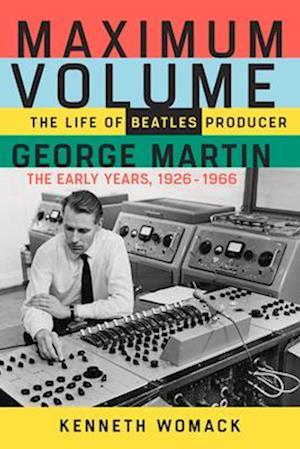 Maximum Volume: The Life of Beatles Producer George Martin, the Early Years, 1926-1966