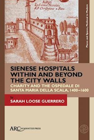 Sienese Hospitals Within and Beyond the City Wal - Charity and the Ospedale di Santa Maria della Scala, 1400-1600