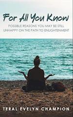 For All You Know: : Possible Reasons You May Still Be Unhappy On The Path To Enlightenment