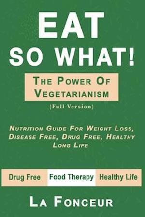 EAT SO WHAT! THE POWER OF VEGETARIANISM: Nutrition Guide For Weight Loss, Disease Free, Drug Free, Healthy Long Life (Full Version)
