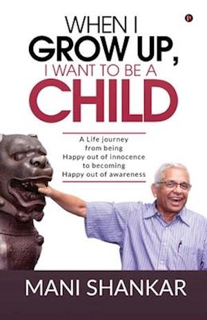 WHEN I GROW UP, I WANT TO BE A CHILD: A Life journey from being Happy Out of innocence to becoming Happy out of awareness