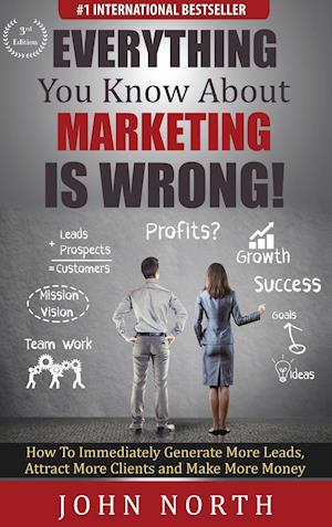 Everything You Know About Marketing Is Wrong! : How to Immediately Generate More Leads, Attract More Clients and Make More Money