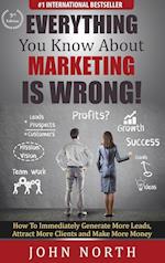 Everything You Know About Marketing Is Wrong! : How to Immediately Generate More Leads, Attract More Clients and Make More Money 