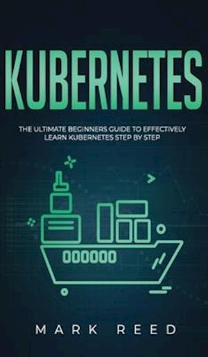 Kubernetes: The Ultimate Beginners Guide to Effectively Learn Kubernetes Step-By-Step