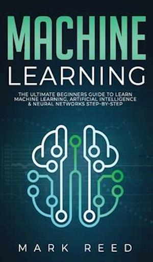 Machine Learning: The Ultimate Beginners Guide to Learn Machine Learning, Artificial Intelligence & Neural Networks Step-By-Step