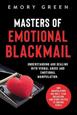 Masters of Emotional Blackmail: Understanding and Dealing with Verbal Abuse and Emotional Manipulation. How Manipulators Use Guilt, Fear, Obligation,