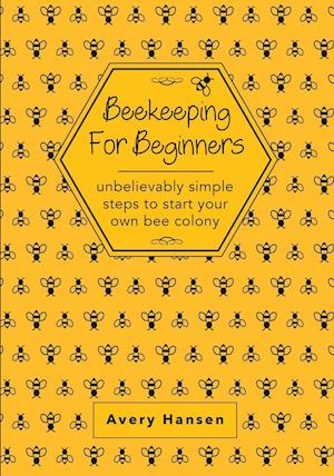 Beekeeping For Beginners: A Simple Step-By-Step Guide To The Fundamentals Of Modern Beekeeping