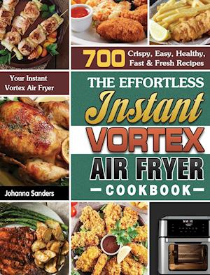 The Effortless Instant Vortex Air Fryer Cookbook: 700 Crispy, Easy, Healthy, Fast & Fresh Recipes For Your Instant Vortex Air Fryer