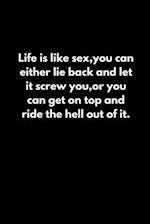 Life is like sex, you can either lie back and let it screw you, or you can get on top and ride the hell out of it.