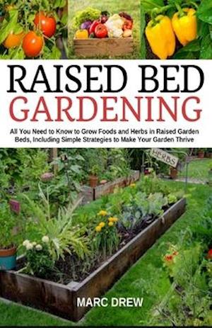 Raised Bed Gardening: All You Need to Know to Grow Foods and Herbs in Raised Beds, Including Simple Strategies to Make Your Garden Thrive