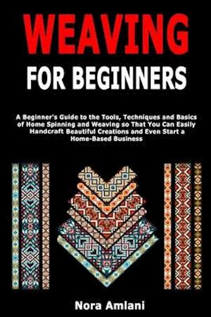 Weaving for Beginners: A Beginner's Guide to the Tools, Techniques and Basics of Home Spinning and Weaving so That You Can Easily Handcraft Beautiful