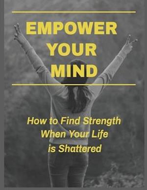 Empower Your Mind - How To Find Strength When Your Life is Shattered