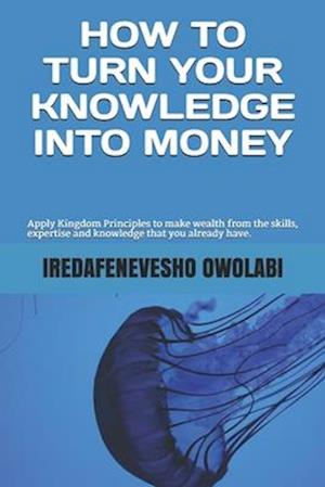 How To Turn Your Knowledge Into Money: Apply Kingdom Principles to make wealth from the skills, expertise and knowledge that you already have.