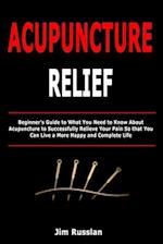 Acupuncture Relief: Beginner's Guide to What You Need to Know About Acupuncture to Successfully Relieve Your Pain So that You Can Live a More Happy an