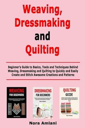 Weaving, Dressmaking and Quilting: Beginner's Guide to Basics, Tools and Techniques Behind Weaving, Dressmaking and Quilting to Quickly and Easily Cre