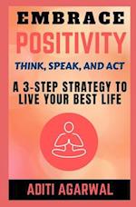 Embrace Positivity: Think, Speak, And Act - A 3-Step Strategy to Live Your Best Life 