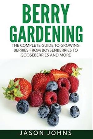 Berry Gardening: The Complete Guide to Berry Gardening from Boysenberries to Gooseberries and More