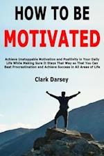 How to Be Motivated: Achieve Unstoppable Motivation and Positivity in Your Daily Life While Making Sure It Stays That Way so That You Can Beat Procras