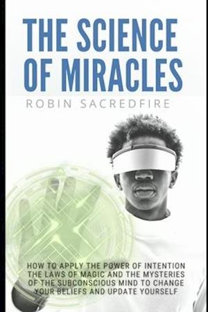 The Science of Miracles: How to Apply The Power of Intention, the Laws of Magic and the Mysteries of the Subconscious Mind to Change Your Beliefs and