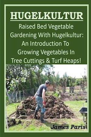 HUGELKULTUR - Raised Bed Vegetable Gardening With Hugelkultur; An Introduction To Growing Vegetables In Tree Cuttings And Turf Heaps