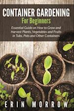 Container Gardening For Beginners : Essential Guide on How to Grow and Harvest Plants, Vegetables and Fruits in Tubs, Pots and Other Containers