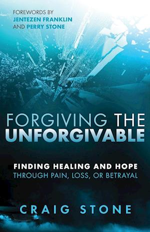 Forgiving the Unforgivable: Finding Healing and Hope Through Pain, Loss, or Betrayal