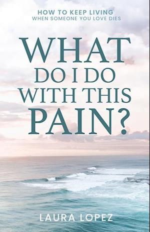 What Do I Do With This Pain?: How to Keep Living When Someone You Love Dies