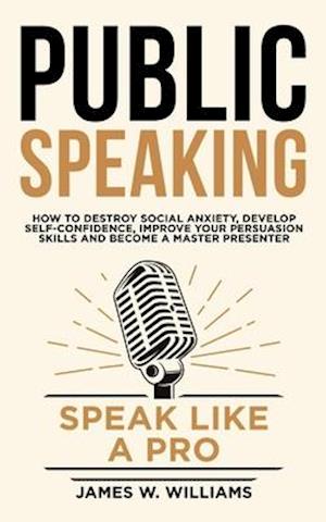 Public Speaking: Speak Like a Pro - How to Destroy Social Anxiety, Develop Self-Confidence, Improve Your Persuasion Skills, and Become a Master Presen