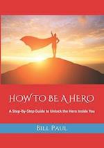HOW TO BE A HERO: A Step-By-Step Guide to Unlock the Hero Inside You 