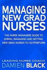 Managing New Grad Nurses: The Nurse Managers Guide to Hiring, Managing and Getting New Grad Nurses to Outperform 