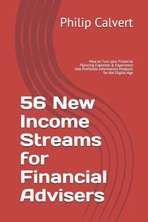 56 New Income Streams for Financial Advisers: How to Turn your Financial Planning Expertise & Experience into Profitable Information Products for the