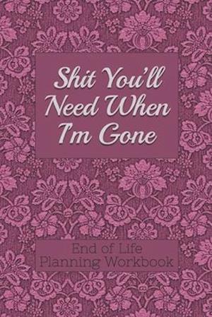 End of Life Planning Workbook : Shit You'll Need When I'm Gone: Makes Sure All Your Important Information in One Easy-to-Find Place