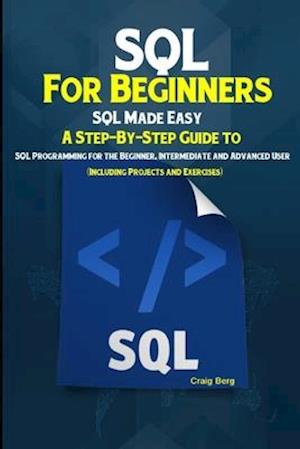 SQL For Beginners SQL Made Easy: A Step-By-Step Guide to SQL Programming for the Beginner, Intermediate and Advanced User (Including Projects and Exer