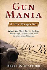 Gun Mania: A New Perspective - What We Must Do to Reduce Shootings, Homicides and Suicides in America 