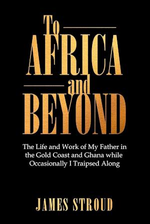 To Africa and Beyond: The Life and Work of My Father in the Gold Coast and Ghana While Occasionally I Traipsed Along