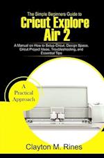 The Simple Beginners Guide to Cricut Explore Air 2: A Manual on how to Setup Cricut, Design Space, Cricut Project Ideas, Troubleshooting, and Essentia
