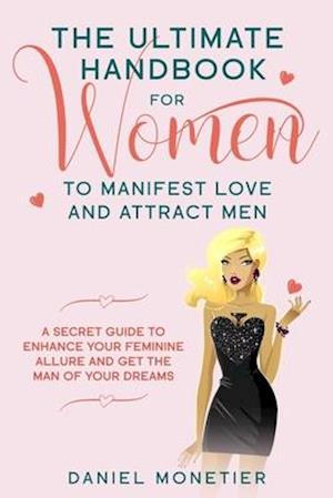 The Ultimate Handbook for Women to Manifest Love and Attract Men: A Secret Guide to Enhance Your Feminine Allure and Get the Man of Your Dreams