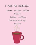 A Poem for Mornings. Coffee, Coffee, Coffee. Coffee. Coffee. Coffee. Everyone Shut Up. Coffee.