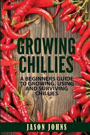 Growing Chilies - A Beginners Guide To Growing, Using, and Surviving Chilies: Everything You Need To Know To Successfully Grow Chilies At Home