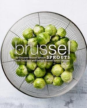 Brussel Sprouts: Re-Discover Brussel Sprouts with Delicious and Unique Brussel Sprout Recipes